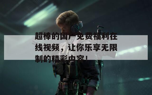 超棒的国产免费福利在线视频，让你乐享无限制的精彩内容！