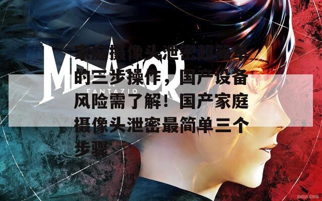 家庭摄像头泄密超简单的三步操作，国产设备风险需了解！国产家庭摄像头泄密最简单三个步骤
