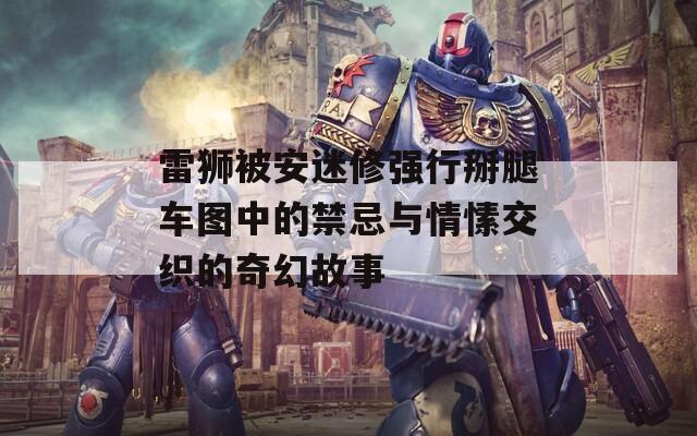 雷狮被安迷修强行掰腿车图中的禁忌与情愫交织的奇幻故事