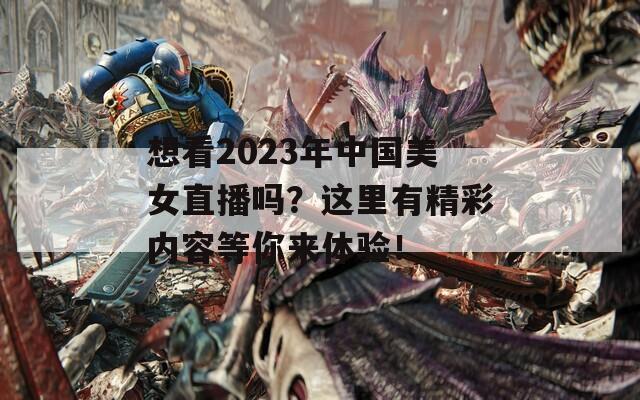想看2023年中国美女直播吗？这里有精彩内容等你来体验！