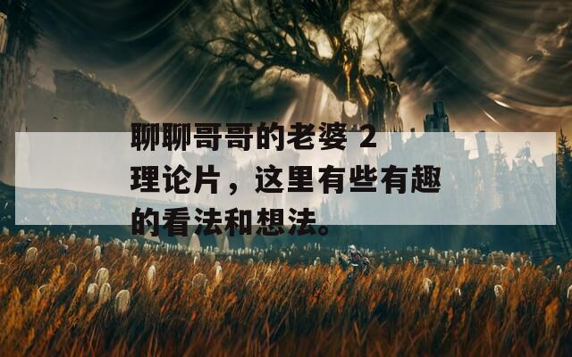 聊聊哥哥的老婆 2 理论片，这里有些有趣的看法和想法。  第1张