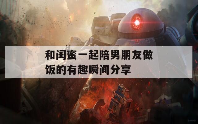 和闺蜜一起陪男朋友做饭的有趣瞬间分享