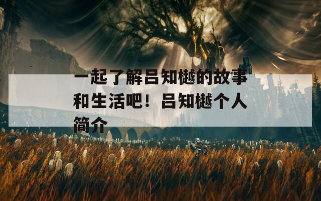 一起了解吕知樾的故事和生活吧！吕知樾个人简介