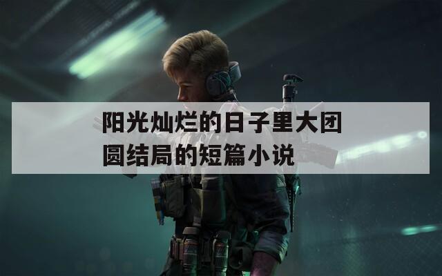 阳光灿烂的日子里大团圆结局的短篇小说