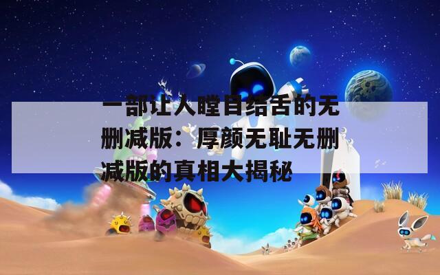 一部让人瞠目结舌的无删减版：厚颜无耻无删减版的真相大揭秘  第1张