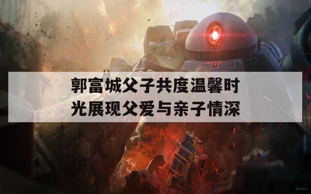 郭富城父子共度温馨时光展现父爱与亲子情深  第1张