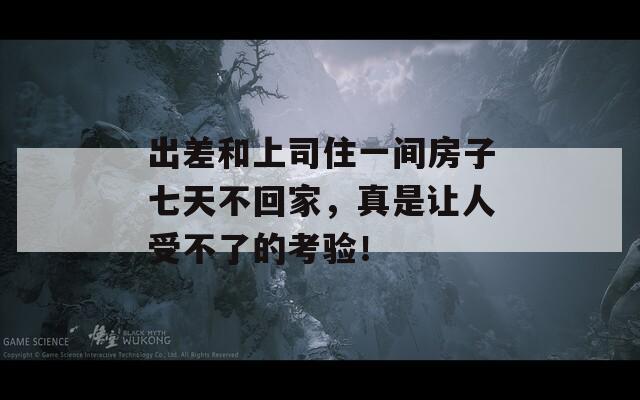 出差和上司住一间房子七天不回家，真是让人受不了的考验！