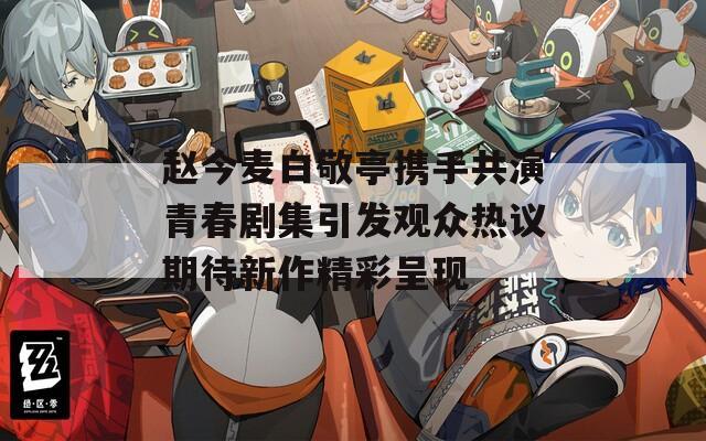 赵今麦白敬亭携手共演青春剧集引发观众热议期待新作精彩呈现  第1张