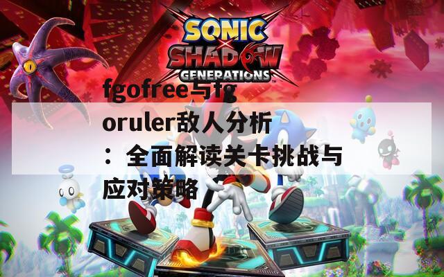 fgofree与fgoruler敌人分析：全面解读关卡挑战与应对策略