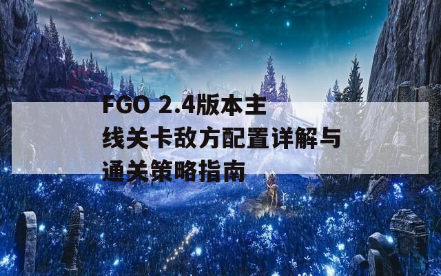 FGO 2.4版本主线关卡敌方配置详解与通关策略指南