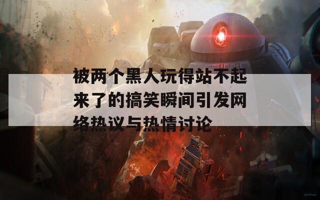 被两个黑人玩得站不起来了的搞笑瞬间引发网络热议与热情讨论  第1张