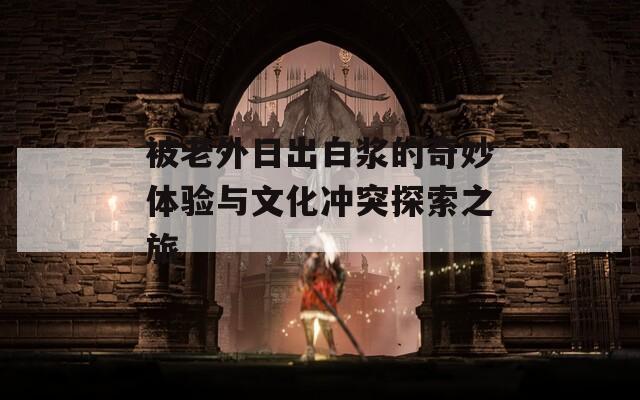 被老外日出白浆的奇妙体验与文化冲突探索之旅  第1张