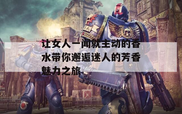 让女人一闻就主动的香水带你邂逅迷人的芳香魅力之旅  第1张