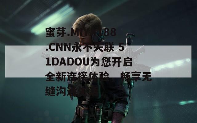 蜜芽.MIYA188.CNN永不失联 51DADOU为您开启全新连接体验，畅享无缝沟通生活