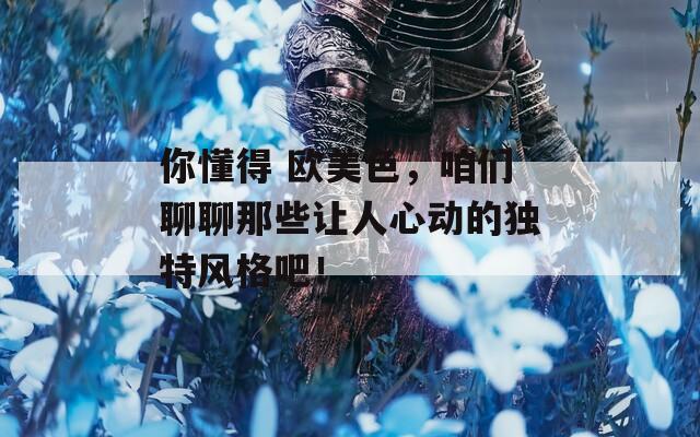 你懂得 欧美色，咱们聊聊那些让人心动的独特风格吧！