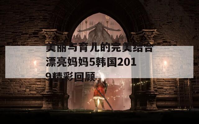 美丽与育儿的完美结合漂亮妈妈5韩国2019精彩回顾  第1张