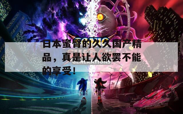 日本蜜臀的久久国产精品，真是让人欲罢不能的享受！