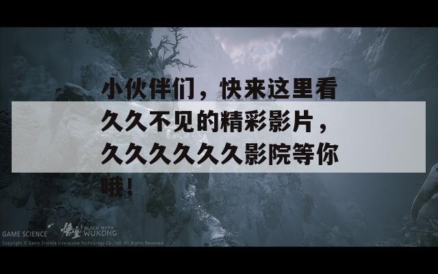 小伙伴们，快来这里看久久不见的精彩影片，久久久久久久影院等你哦！