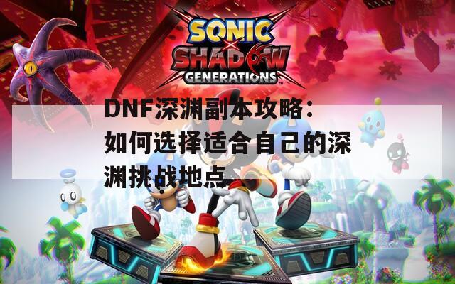 DNF深渊副本攻略：如何选择适合自己的深渊挑战地点  第1张