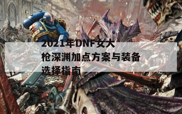 2021年DNF女大枪深渊加点方案与装备选择指南  第1张