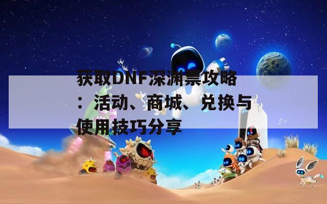 获取DNF深渊票攻略：活动、商城、兑换与使用技巧分享