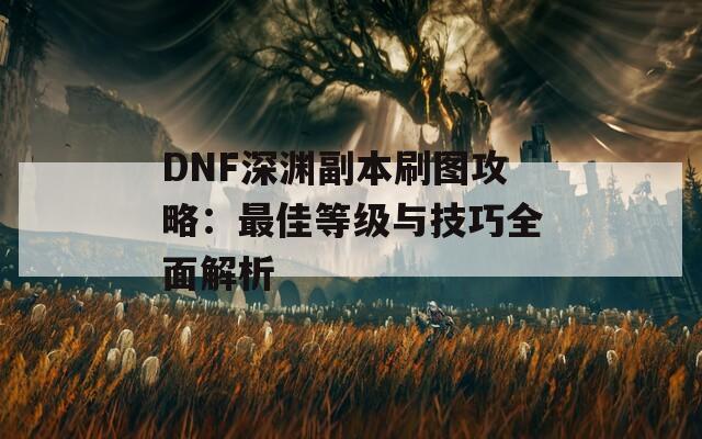 DNF深渊副本刷图攻略：最佳等级与技巧全面解析