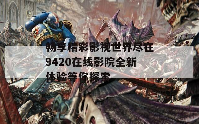 畅享精彩影视世界尽在9420在线影院全新体验等你探索