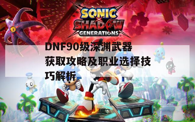 DNF90级深渊武器获取攻略及职业选择技巧解析