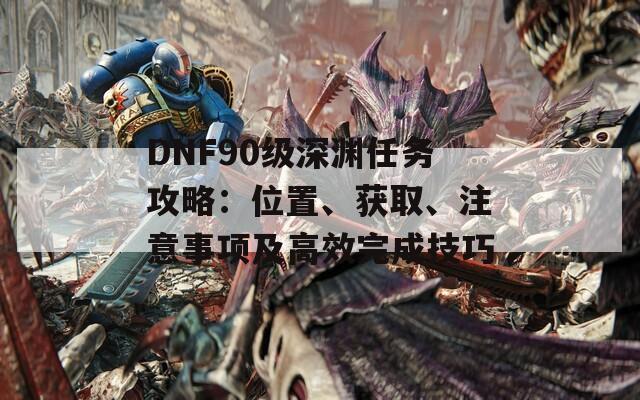 DNF90级深渊任务攻略：位置、获取、注意事项及高效完成技巧