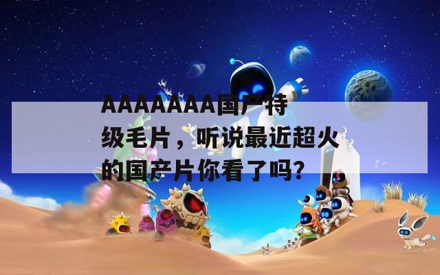 AAAAAAA国产特级毛片，听说最近超火的国产片你看了吗？
