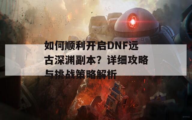 如何顺利开启DNF远古深渊副本？详细攻略与挑战策略解析