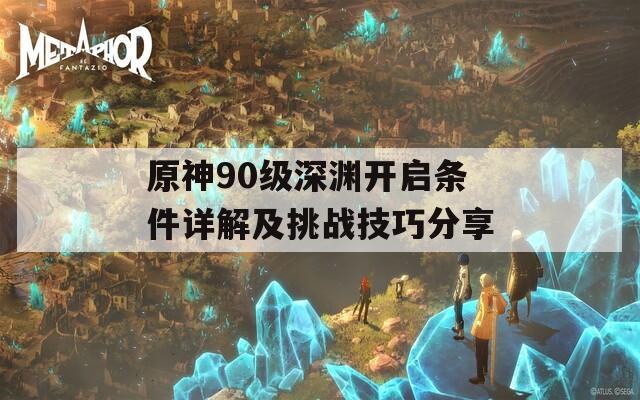 原神90级深渊开启条件详解及挑战技巧分享
