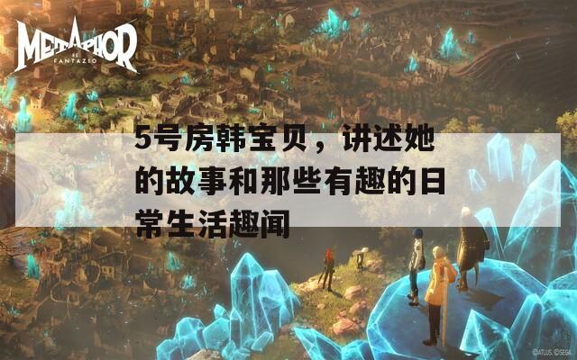 5号房韩宝贝，讲述她的故事和那些有趣的日常生活趣闻