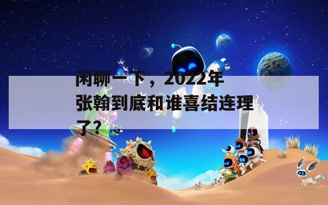 闲聊一下，2022年张翰到底和谁喜结连理了？