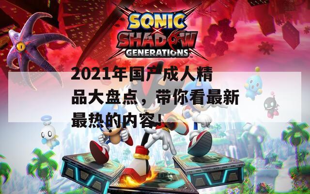 2021年国产成人精品大盘点，带你看最新最热的内容！