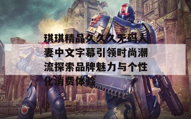 琪琪精品久久久无码人妻中文字幕引领时尚潮流探索品牌魅力与个性化消费体验  第1张