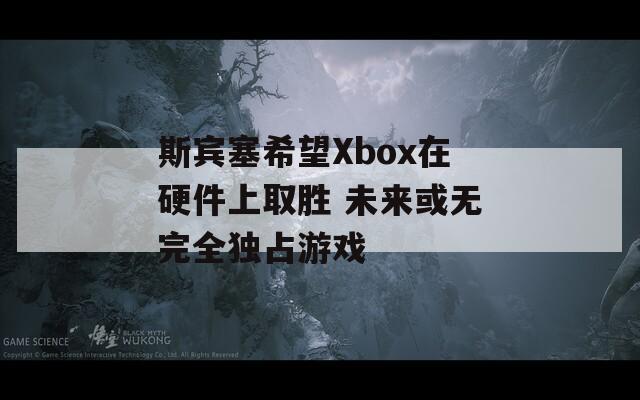 斯宾塞希望Xbox在硬件上取胜 未来或无完全独占游戏  第1张