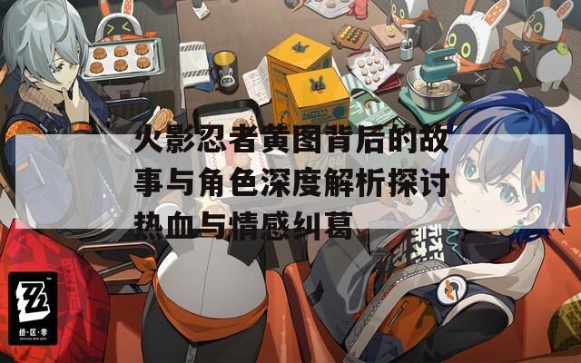火影忍者黄图背后的故事与角色深度解析探讨热血与情感纠葛