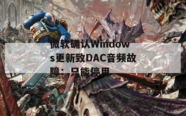 微软确认Windows更新致DAC音频故障：只能停用