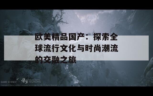 欧美精品国产：探索全球流行文化与时尚潮流的交融之旅  第1张