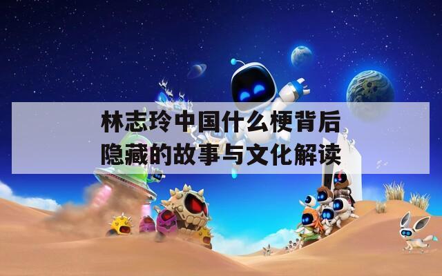 林志玲中国什么梗背后隐藏的故事与文化解读