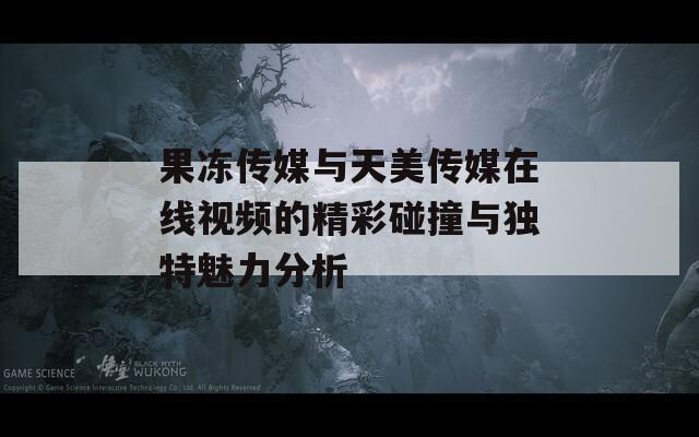 果冻传媒与天美传媒在线视频的精彩碰撞与独特魅力分析