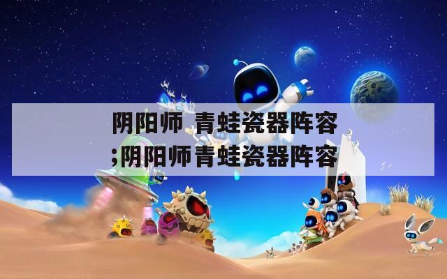 阴阳师 青蛙瓷器阵容;阴阳师青蛙瓷器阵容  第1张
