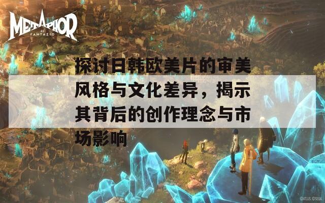 探讨日韩欧美片的审美风格与文化差异，揭示其背后的创作理念与市场影响