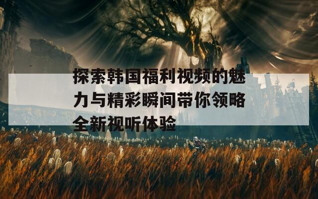 探索韩国福利视频的魅力与精彩瞬间带你领略全新视听体验