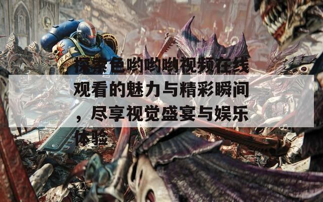 探索色哟哟哟视频在线观看的魅力与精彩瞬间，尽享视觉盛宴与娱乐体验