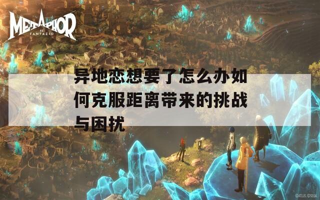 异地恋想要了怎么办如何克服距离带来的挑战与困扰  第1张