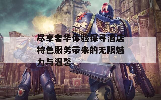 尽享奢华体验探寻酒店特色服务带来的无限魅力与温馨  第1张