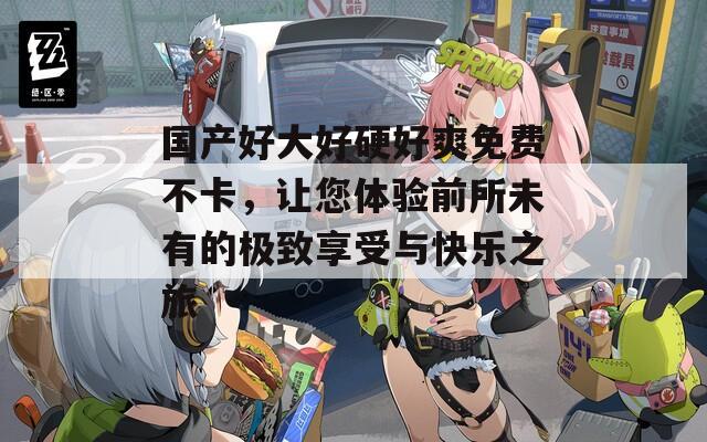 国产好大好硬好爽免费不卡，让您体验前所未有的极致享受与快乐之旅  第1张