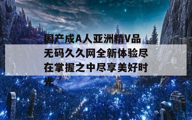 国产成A人亚洲精V品无码久久网全新体验尽在掌握之中尽享美好时光  第1张